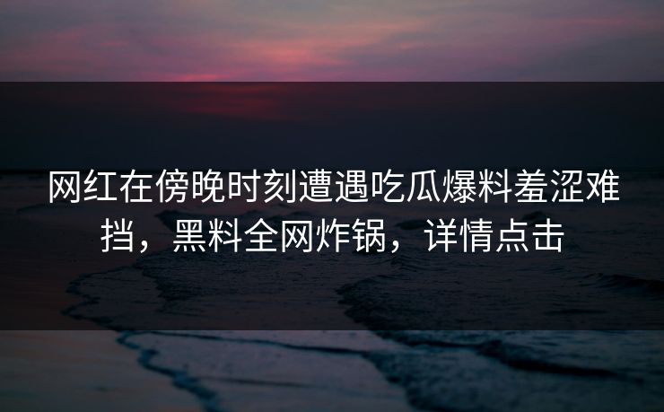 网红在傍晚时刻遭遇吃瓜爆料羞涩难挡，黑料全网炸锅，详情点击