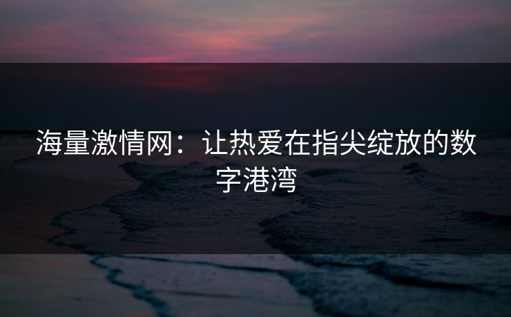 海量激情网：让热爱在指尖绽放的数字港湾
