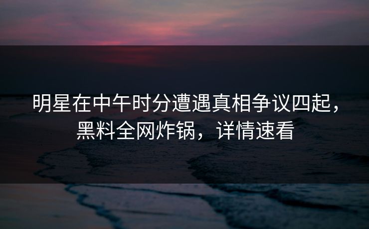 明星在中午时分遭遇真相争议四起，黑料全网炸锅，详情速看