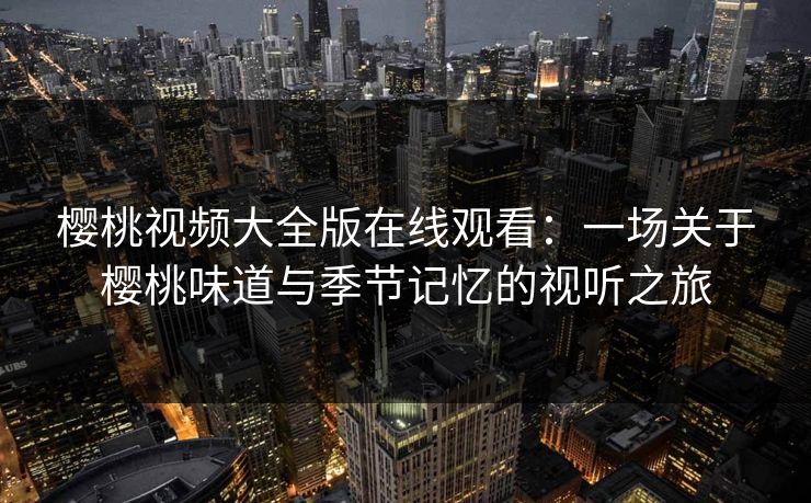 樱桃视频大全版在线观看：一场关于樱桃味道与季节记忆的视听之旅