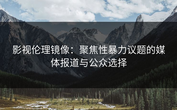 影视伦理镜像：聚焦性暴力议题的媒体报道与公众选择