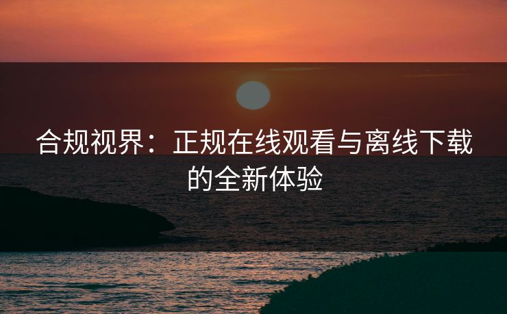 合规视界：正规在线观看与离线下载的全新体验