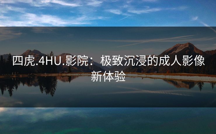 四虎.4HU.影院：极致沉浸的成人影像新体验