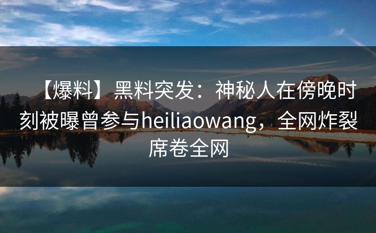 【爆料】黑料突发：神秘人在傍晚时刻被曝曾参与heiliaowang，全网炸裂席卷全网