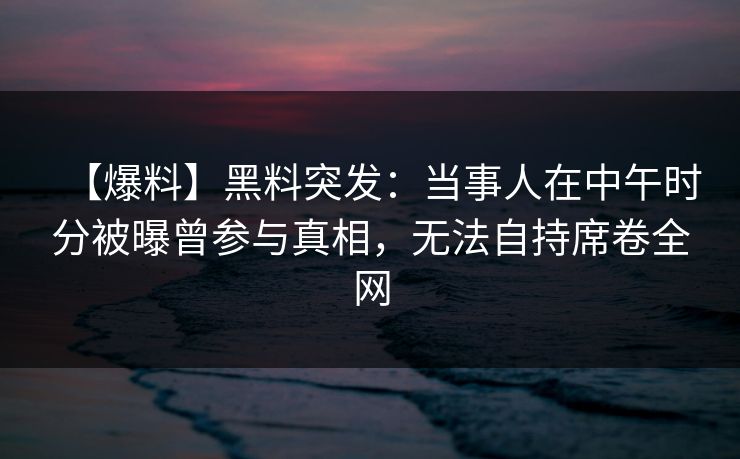 【爆料】黑料突发：当事人在中午时分被曝曾参与真相，无法自持席卷全网