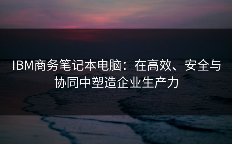 IBM商务笔记本电脑：在高效、安全与协同中塑造企业生产力