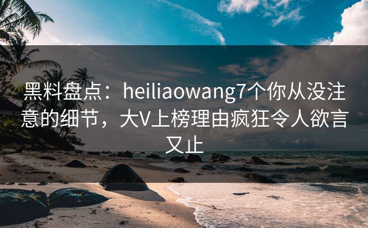 黑料盘点：heiliaowang7个你从没注意的细节，大V上榜理由疯狂令人欲言又止