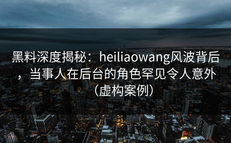 黑料深度揭秘:heiliaowang风波背后,当事人在后台的角色罕见令人意外(虚构案例)