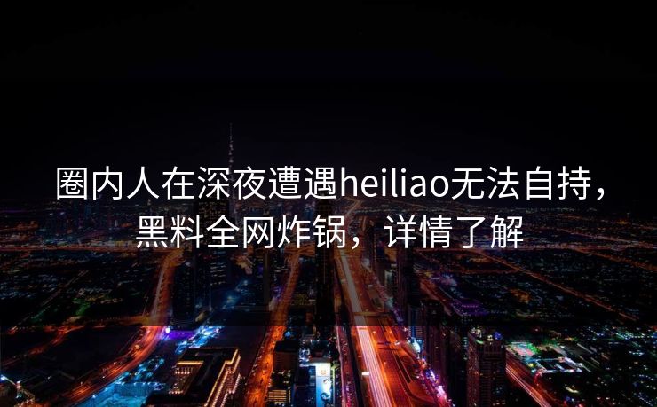 圈内人在深夜遭遇heiliao无法自持,黑料全网炸锅,详情了解 圈内人在深夜遭遇heiliao无法自持,黑料全网炸锅,详情了解