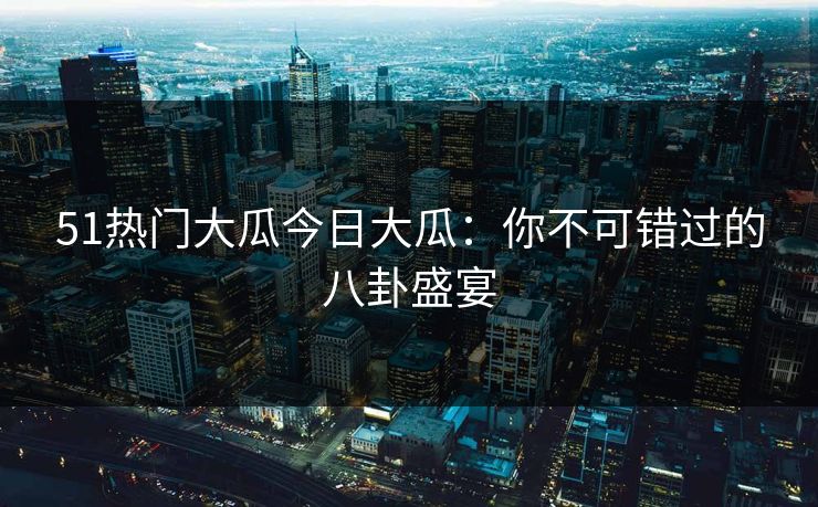 51热门大瓜今日大瓜：你不可错过的八卦盛宴
