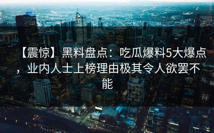 【震惊】黑料盘点：吃瓜爆料5大爆点，业内人士上榜理由极其令人欲罢不能