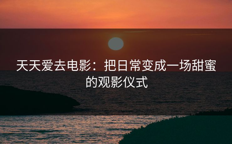 天天爱去电影:把日常变成一场甜蜜的观影仪式