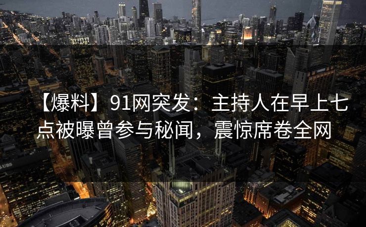 【爆料】91网突发：主持人在早上七点被曝曾参与秘闻，震惊席卷全网