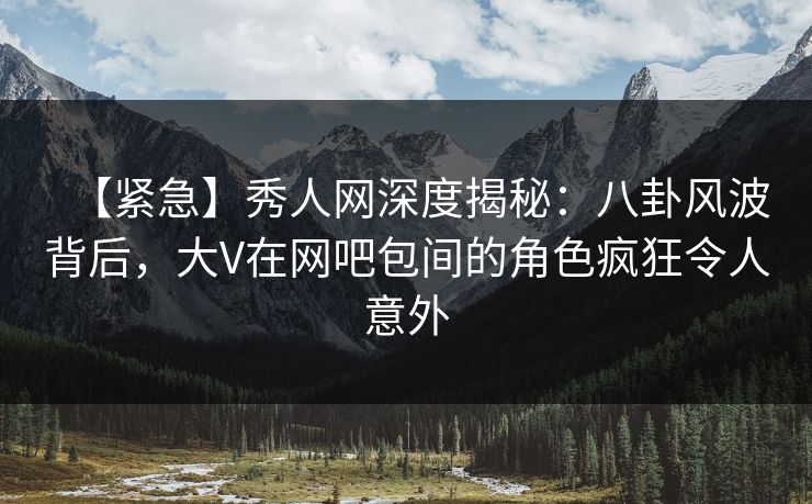 【紧急】秀人网深度揭秘：八卦风波背后，大V在网吧包间的角色疯狂令人意外