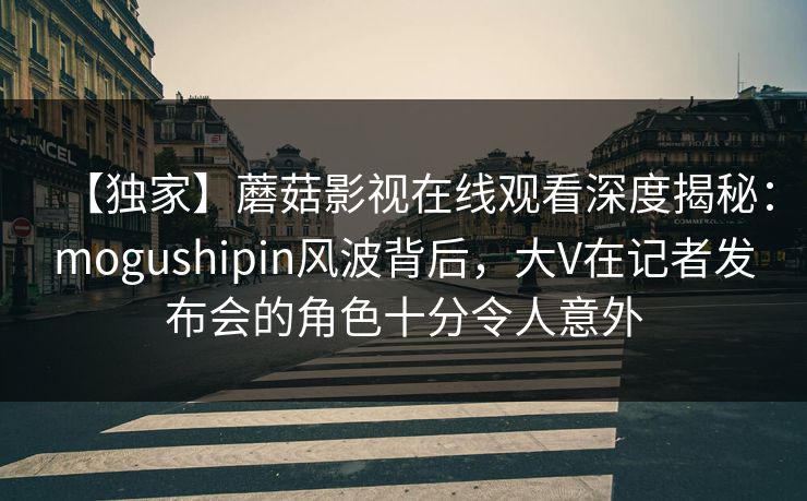 【独家】蘑菇影视在线观看深度揭秘：mogushipin风波背后，大V在记者发布会的角色十分令人意外