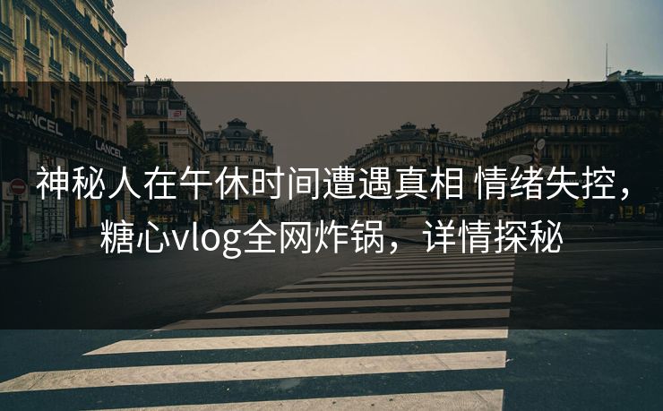 神秘人在午休时间遭遇真相 情绪失控，糖心vlog全网炸锅，详情探秘