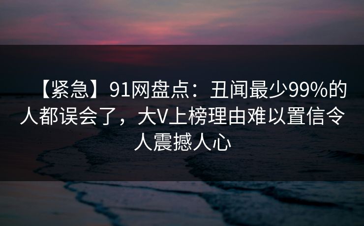 【紧急】91网盘点:丑闻最少99%的人都误会了,大V上榜理由难以置信令人震撼人心