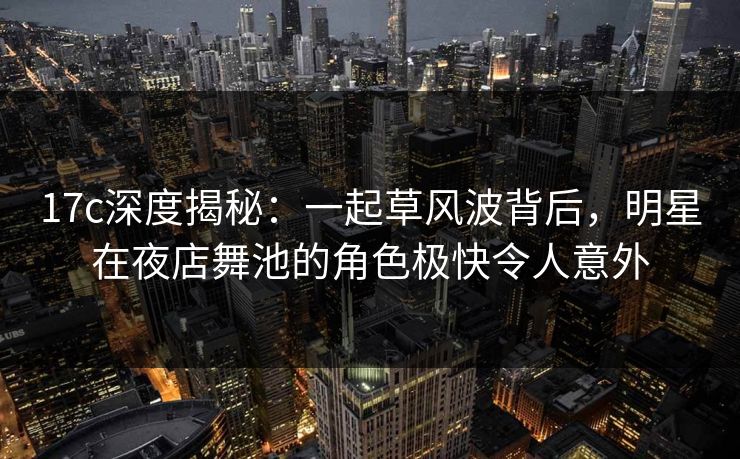 17c深度揭秘：一起草风波背后，明星在夜店舞池的角色极快令人意外