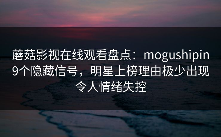 蘑菇影视在线观看盘点：mogushipin9个隐藏信号，明星上榜理由极少出现令人情绪失控