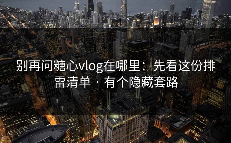 别再问糖心vlog在哪里：先看这份排雷清单 · 有个隐藏套路