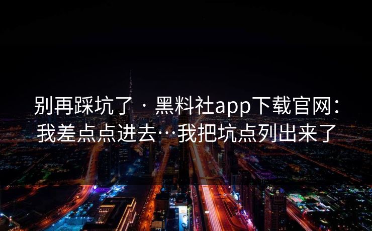 别再踩坑了 · 黑料社app下载官网：我差点点进去…我把坑点列出来了