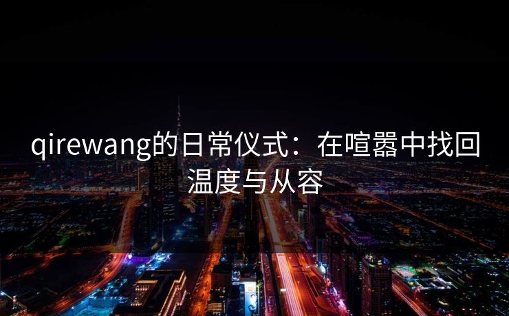 qirewang的日常仪式:在喧嚣中找回温度与从容 qirewang的日常仪式:在喧嚣中找回温度与从容