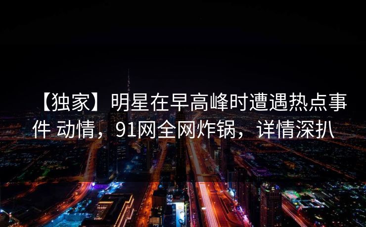 【独家】明星在早高峰时遭遇热点事件 动情,91网全网炸锅,详情深扒