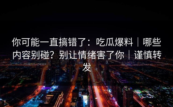 你可能一直搞错了:吃瓜爆料|哪些内容别碰?别让情绪害了你|谨慎转发