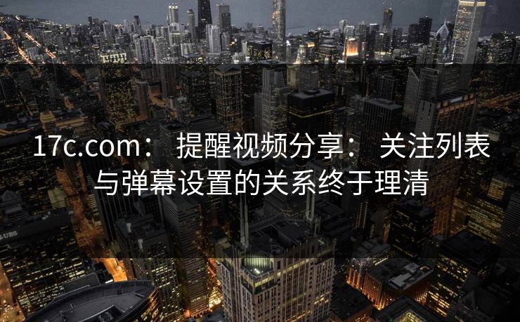 17c.com: 提醒视频分享: 关注列表与弹幕设置的关系终于理清